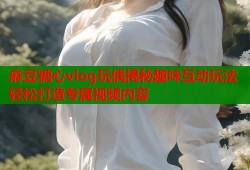 麻豆糖心vlog玩偶揭秘趣味互动玩法轻松打造专属视频内容