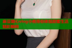 麻豆糖心vlog小桃带你体验甜蜜生活精彩瞬间