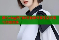 糖心vlog西门吹雪独家分享生活点滴与创意灵感