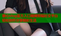 糖心vlog官方入口视频剪辑社交平台轻松创作分享精彩生活