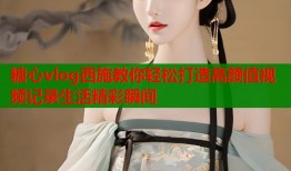 糖心vlog西施教你轻松打造高颜值视频记录生活精彩瞬间
