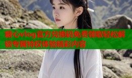 糖心vlog官方兑换码免费领取轻松解锁专属特权体验精彩内容