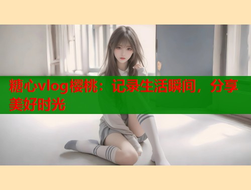 糖心vlog樱桃：记录生活瞬间，分享美好时光