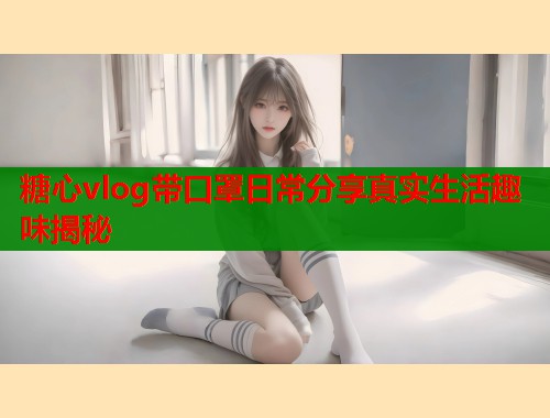 糖心vlog带口罩日常分享真实生活趣味揭秘