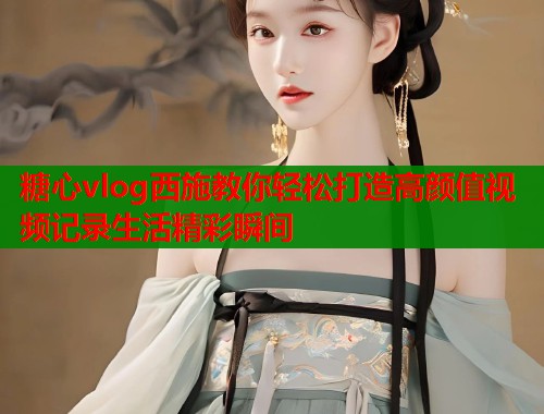 糖心vlog西施教你轻松打造高颜值视频记录生活精彩瞬间