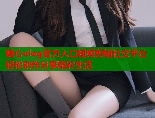 糖心vlog官方入口视频剪辑社交平台轻松创作分享精彩生活